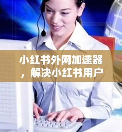 小红书外网加速器,解决小红书用户网络延迟问题的高效解决方案 小红书外网加速器,解决小红书用户网络延迟问题的高效解决方案