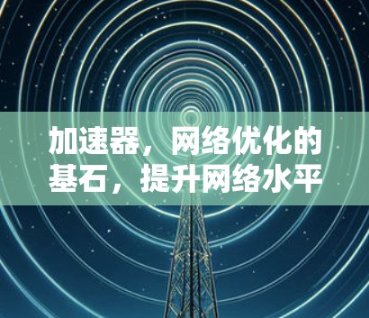 加速器,网络优化的基石,提升网络水平的阶梯 加速器,网络优化的基石,提升网络水平的阶梯