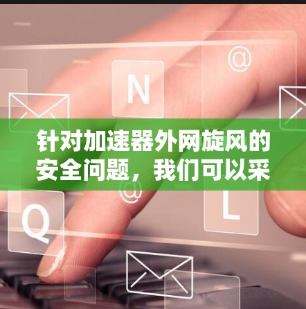 针对加速器外网旋风的安全问题，我们可以采取以下措施进行防范和处理