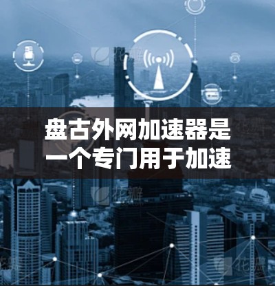 盘古外网加速器是一个专门用于加速网页和网站的加速工具,主要通过解析网页内容,减少加载时间,提升访问体验。以下是关于盘古外网外网加速器的一些基本信息和使用方法 盘古外网加速器是一个专门用于加速网页和网站的加速工具,主要通过解析网页内容,减少加载时间,提升访问体验。以下是关于盘古外网外网加速器的一些基本信息和使用方法