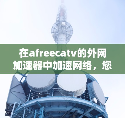 在afreecatv的外网加速器中加速网络,您可以按照以下步骤操作 在afreecatv的外网加速器中加速网络,您可以按照以下步骤操作