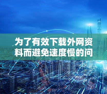 为了有效下载外网资料而避免速度慢的问题,可以采取以下步骤 为了有效下载外网资料而避免速度慢的问题,可以采取以下步骤