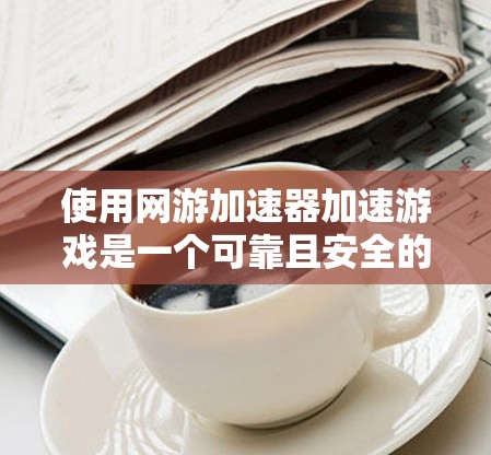 使用网游加速器加速游戏是一个可靠且安全的过程，以下是详细的步骤指南