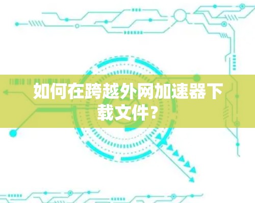 如何在跨越外网加速器下载文件? 如何在跨越外网加速器下载文件?