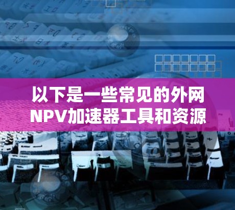 以下是一些常见的外网NPV加速器工具和资源 以下是一些常见的外网NPV加速器工具和资源