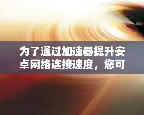 为了通过加速器提升安卓网络连接速度,您可以按照以下步骤进行 为了通过加速器提升安卓网络连接速度,您可以按照以下步骤进行