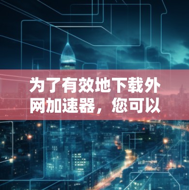 为了有效地下载外网加速器,您可以按照以下步骤进行操作 为了有效地下载外网加速器,您可以按照以下步骤进行操作