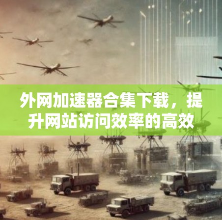 外网加速器合集下载,提升网站访问效率的高效解决方案 外网加速器合集下载,提升网站访问效率的高效解决方案