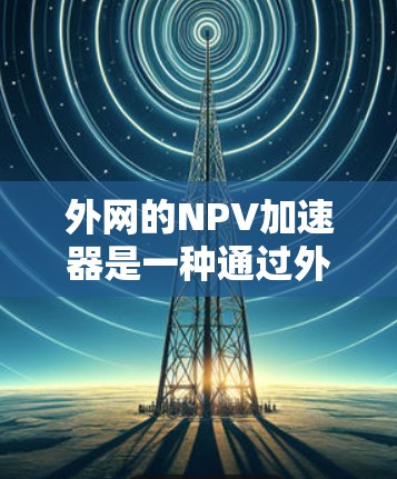外网的NPV加速器是一种通过外网购买并远程使用的加速器,旨在通过网络连接到本地设备来加速飞机性能。以下是关于外网NPV加速器的详细分析 外网的NPV加速器是一种通过外网购买并远程使用的加速器,旨在通过网络连接到本地设备来加速飞机性能。以下是关于外网NPV加速器的详细分析