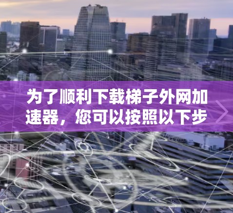 为了顺利下载梯子外网加速器，您可以按照以下步骤进行