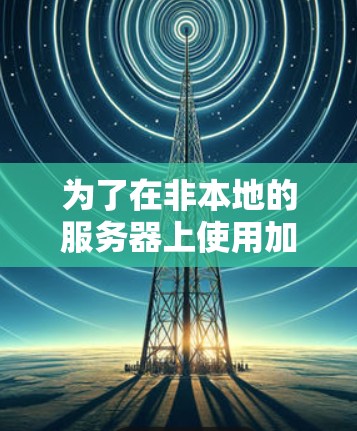为了在非本地的服务器上使用加速器,您可以按照以下步骤操作 为了在非本地的服务器上使用加速器,您可以按照以下步骤操作