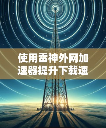 使用雷神外网加速器提升下载速度是一个不错的选择,但需要根据自己的需求进行调整。以下是一个详细的步骤指南 使用雷神外网加速器提升下载速度是一个不错的选择,但需要根据自己的需求进行调整。以下是一个详细的步骤指南