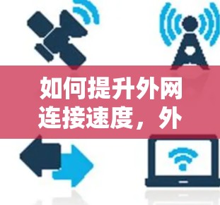 如何提升外网连接速度,外网加速器推荐与使用指南 如何提升外网连接速度,外网加速器推荐与使用指南