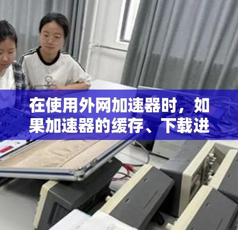 在使用外网加速器时,如果加速器的缓存、下载进度、下载过程、缓存文件、下载提示信息、其他加速方式、设置问题或外部帮助均未解决问题,建议以下步骤 在使用外网加速器时,如果加速器的缓存、下载进度、下载过程、缓存文件、下载提示信息、其他加速方式、设置问题或外部帮助均未解决问题,建议以下步骤