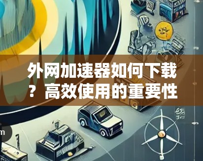外网加速器如何下载?高效使用的重要性 外网加速器如何下载?高效使用的重要性