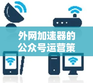 外网加速器的公众号运营策略可以从以下几个方面进行分析 外网加速器的公众号运营策略可以从以下几个方面进行分析