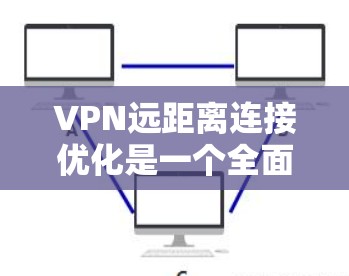 VPN远距离连接优化是一个全面而细致的过程，需要从多个角度进行调整和优化。以下是一些建议，帮助你更好地优化VPN的远距离连接