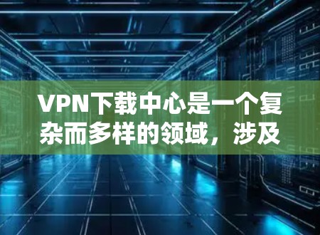 VPN下载中心是一个复杂而多样的领域，涉及技术、法律和用户体验等多个方面。以下是对VPN下载中心的问题和解决方案的详细分析