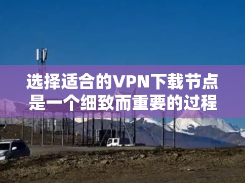 选择适合的VPN下载节点是一个细致而重要的过程，涉及多个因素，以下是一个有条理的步骤指南