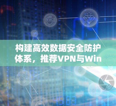 构建高效数据安全防护体系,推荐VPN与Windows版数据加密防护方案 构建高效数据安全防护体系,推荐VPN与Windows版数据加密防护方案