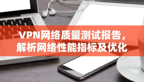 VPN网络质量测试报告,解析网络性能指标及优化策略 VPN网络质量测试报告,解析网络性能指标及优化策略