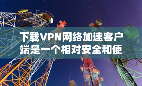 下载VPN网络加速客户端是一个相对安全和便捷的过程，只要选择可靠的安全来源，并且遵循下载和安装的步骤，可以顺利完成。以下是一个详细的步骤指南