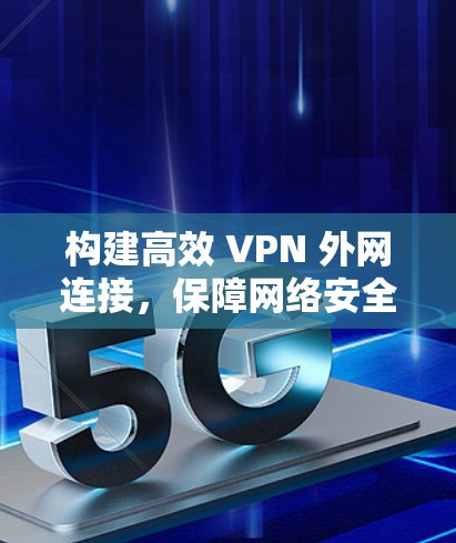 构建高效 VPN 外网连接,保障网络安全与价值 构建高效 VPN 外网连接,保障网络安全与价值
