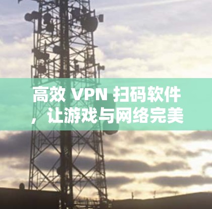 高效 VPN 扫码软件，让游戏与网络完美融合