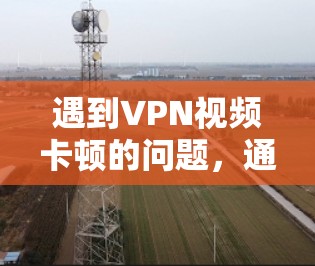 遇到VPN视频卡顿的问题,通常可以从以下几个方面排查和解决 遇到VPN视频卡顿的问题,通常可以从以下几个方面排查和解决