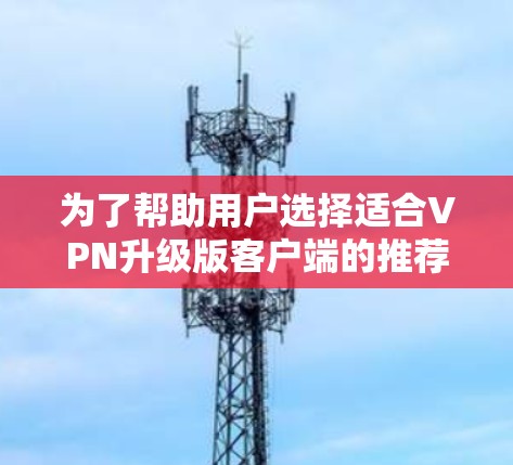 为了帮助用户选择适合VPN升级版客户端的推荐，以下是根据不同的使用场景和需求综合推荐的几个推荐