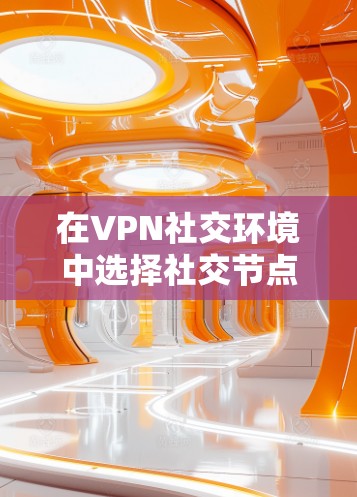 在VPN社交环境中选择社交节点时，以下是一些关键考虑因素和建议
