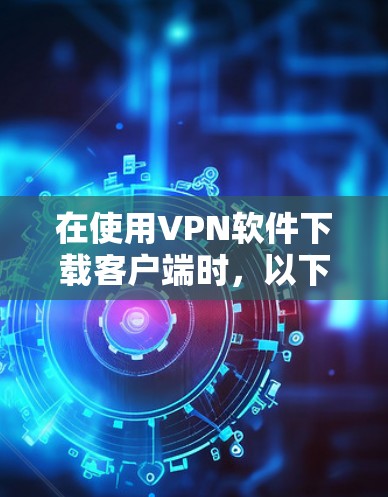在使用VPN软件下载客户端时,以下是一些步骤和建议,帮助您更好地解决问题 在使用VPN软件下载客户端时,以下是一些步骤和建议,帮助您更好地解决问题
