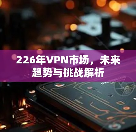 226年VPN市场,未来趋势与挑战解析 226年VPN市场,未来趋势与挑战解析