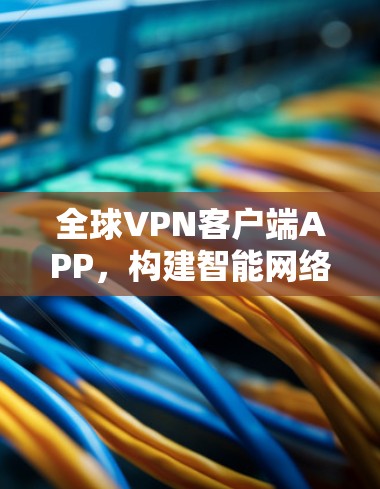 全球VPN客户端APP,构建智能网络防护防护网 全球VPN客户端APP,构建智能网络防护防护网