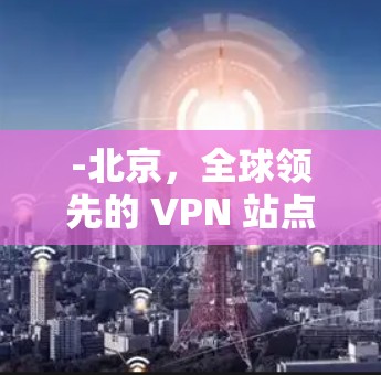 -北京,全球领先的 VPN 站点之一 -北京,全球领先的 VPN 站点之一