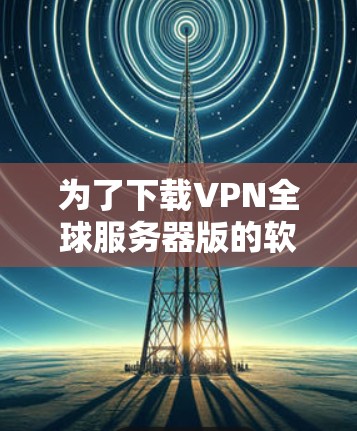 为了下载VPN全球服务器版的软件，以下是一些步骤和建议