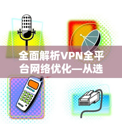 全面解析VPN全平台网络优化—从选择到维护的全生命周期管理 全面解析VPN全平台网络优化—从选择到维护的全生命周期管理