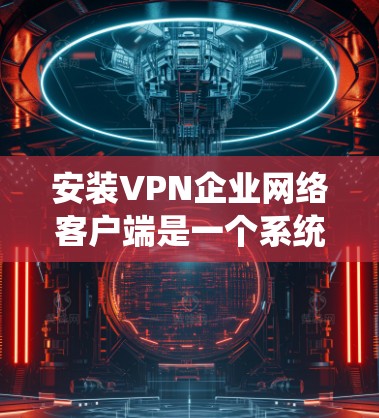 安装VPN企业网络客户端是一个系统性的过程，需要仔细规划和执行。以下是一个详细且系统化的步骤指南，帮助您顺利完成安装