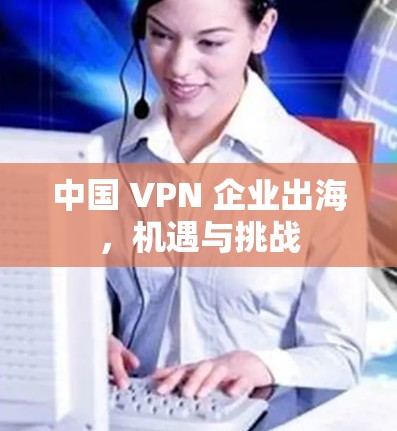 中国 VPN 企业出海,机遇与挑战 中国 VPN 企业出海,机遇与挑战