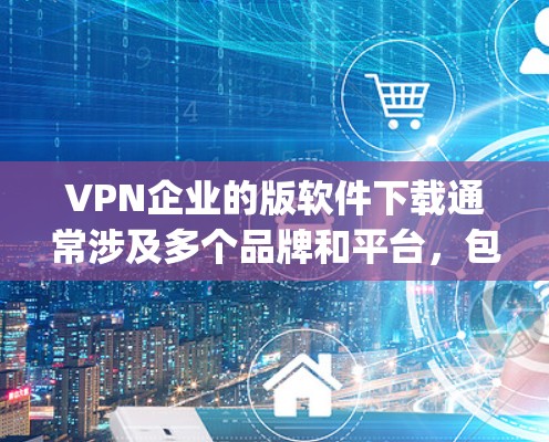 VPN企业的版软件下载通常涉及多个品牌和平台，包括但不限于 Z ep 1、BitX、Beeble 等。以下是几种常见的VPN软件及其特点